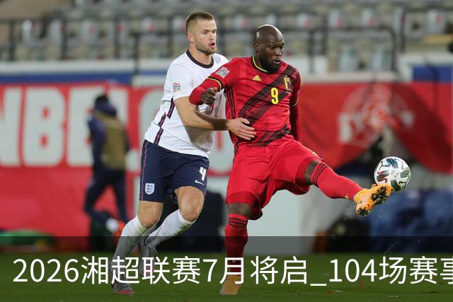 2026湘超联赛7月将启 104场赛事燃动三湘足坛